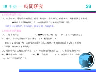 IE 手法 —  時間研究  29 3. 時間研究的目的 1>.  作業改善 :  透過時間的研究 , 運用工程分析、作業簡化、動作研究、動作經濟原則上列 幾種技法將隱藏現代方法內的無效時間予以清出以便設法去除 . 所謂無效時間包括 : 等待時間、間接時間、裝卸時間 . 4. 時間研究的準備 1>.  工廠布置方法  2>.  產品的制程分割狀況  3>.  各工序的作業方法 4>.  材料、零件的供應品質是否穩定  5>.  人員流動狀況 對以上 5 項先做了解 , 尤其管理制度不佳的工廠應針對問題進行改善 , 加上後面的 工作準備 , 時間研究才易奏效 . 6>.  時間研究方法及用具的決定  7>.  時間研究的觀測方法  8>.  作業要素的分清 9>.  觀測中的記錄方法  10>.  記錄之整理  11>.  改善項目提出之方法 12>.  制訂標準時間的方法 