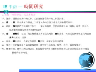 IE 手法 —  時間研究  30 5. 實施「時間研究」的基本程序 1>.  選擇 :  選擇需要測時的工作 , 注意選擇適合測時的工作及對象 . 2>.  記錄 :  記錄所有與工作環境、工作單元和方法及工作人員等有關的資料 . 3>.  測時 :  用測時的方法測計工作中每一單元的時間 , 至於所需測計的「周程」次數 , 須足以 保證能獲得具有代表性的實況為準 . 4>.  檢查 :  嚴格檢查已記錄的各種數據及各單元的時間 , 確保非生產性單元或偶發性單元均已自 生產性單元內分開 . 5>.  評比 :  評比所記錄各單元的時間 , 並決定每個單元的代表時間 . 6>.  寬放 :  決定操作最合適的寬放時間 , 其中常包括私事、疲勞、程序、臨時等寬放 . 7>.  標準時間 :  應明白的公開宣布 , 有關操作中的各項動作的時間均已訂定並規定此等時間為 操作的標準時間 .  