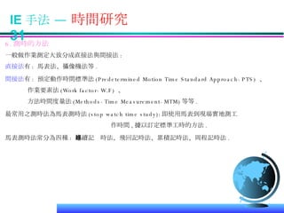 IE 手法 —  時間研究  31 6. 測時的方法 一般做作業測定大致分成直接法與間接法 : 直接法 有 :  馬表法、攝像機法等 . 間接法 有 :  預定動作時間標準法 (Predetermined Motion Time Standard Approach-PTS)  、 作業要素法 (Work factor-W.F)  、 方法時間度量法 (Methods-Time Measurement-MTM) 等等 . 最常用之測時法為馬表測時法 (stop watch time study): 即使用馬表到現場實地測工 作時間 , 據以訂定標準工時的方法 . 馬表測時法常分為四種 :  連續記錄時法、飛回記時法、累積記時法、周程記時法 . 