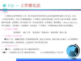 IE 手法 —  工作簡化法  33 1. 概念 工作簡化為科學管理之工具 . 其目的即在利用科學的方法尋求最經濟有效的工作方法 . 以求 工作效率的增加 , 且使工作都輕鬆愉快 , 工作簡化主要是消除浪費 ; 而世界上最大的浪費 , 莫過於 動作的浪費 . 改善動作 , 即可改善工作 . 所以欲求效率 , 必須養成「動作觀念」 (Motion Minded), 即注意動作、分析動作、改善動作 , 這也就是「工作簡化」中從開始就必須建立起來的觀念 . 2. 工作簡化之優點 節省動作  減少工時  提高效率  降低成本  增加利潤  提高工資 3. 工作簡化之基本原則 將現行工作內隱藏的無效工作量與無效時間 , 設法予以取消 , 或盡可能予以減小 , 以合使整個工 作時間得以縮短 , 而提高效率 , 完成改善工作所希求的目標 . 4. 工作簡化的方法 1>.  擇出生產上或業務上或工作上擬改善的項目 : ＊ 在生產上或業務上或工作上擬改善的項目 .  ＊ 占大量的時間或人工的工作  