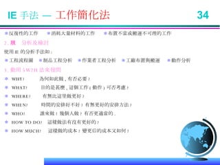 IE 手法 —  工作簡化法  34 ＊ 反復性的工作  ＊ 消耗大量材料的工作  ＊ 布置不當或搬運不可理的工作 2. 現狀分析及檢討 使用 IE 的分析手法如 : ＊ 工程流程圖  ＊ 制品工程分析  ＊ 作業者工程分析  ＊ 工廠布置與搬運  ＊ 動作分析 3. 動用 5W2H 法來發問 ＊   WHY?  為何如此做 , 有否必要 ? ＊  WHAT?  目的是甚麼 , 這個工作 ( 動作 ) 可否考慮 ? ＊  WHERE?  有無比這里做更好 ? ＊  WHEN?  時間的安排好不好 ? 有無更好的安排方法 ? ＊   WHO?  誰來做 ? 幾個人做 ? 有否更適當的 . ＊  HOW TO DO?  這樣做法有沒有更好的 ? ＊  HOW MUCH?  這樣做的成本 ? 變更后的成本又如何 ? 