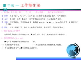IE 手法 —  工作簡化法  35 4. 動用 IE 手法 剔 ( 除 )  、合 ( 並 )  、排 ( 重排 )  、簡化來尋求新方法 ※  剔除   經過 WHY 、 WHAT 、 HOW TO DO 分析後認為沒必要的 , 可試著剔除 .  ※  合並   數人同一工作 , 數地同一工作或數次來回的做 , 可以考慮能否合並 . ※  重排   經試著剔除、合並后的工作 , 繼續以 WHEN 、 WHERE 、 WHO 加以研究 , 工作順序可否重排 . ※  簡化   經過上述剔、合、排后之工作是否最簡單、最佳效果 , 是否可再簡化 . 5. 制訂新的工作標準 再好的方法也會受到抵制或排拆 , 當新的方法產生后 , 應制訂成新的工作標準 . 6. 效果跟催 (Follow up) 新的方法實施應加予跟催及控制、查看 . 1>. 有無照新方法作業 .  2>. 新方法實際效果與預期效果比較 .  3>. 新方法實施過程中 , 產生之問題迅速排除 . 