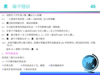 生產線平穩法  45 3>.  清點各工序作業人數 , 度記入人員欄內 . 4>.  一人實質作業時間 / 人數 = 分配時間 , 記入時間欄 . 5>.  此分配時間劃出柱狀圖或曲線圖 . 6>.  在分配的實質時間最高的這一工序頂點橫向劃一條點線 . 7>.  計算不平衡損失 =( 最高的 DM* 合計人數 )-( 各工序時間的合計 ). 8>.  生產線平衡率 = 各工序實質時間 (1 人 ) 合計 / 最高的 DM* 合計人數 ). 9>.  生產線不平衡損失率 =1- 生產線平衡率 10>.  如使用輸送帶之動力傳送 , 則應計算輸送帶的流動速度 (M/ 時間單位 ) 稱為節拍時間 , 符號為 TC. 通常 TC= 實際工作時間 + 生產量 . 5.  研究與改善 改善依三個方向來進行 : 1>. 不平衡的檢討與改善 : ＊ 作業分割  ＊ 利用或改良工具、機器  ＊ 提高機械效率 ＊ 提高作業者的技能  ＊ 增加作業者 