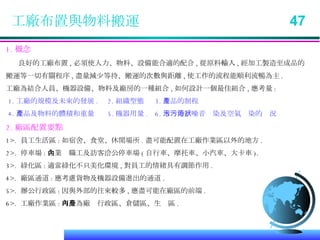 工廠布置與物料搬運  47 1. 概念 良好的工廠布置 , 必須使人力、物料、設備能合適的配合 , 從原料輸入 , 經加工製造至成品的 搬運等一切有關程序 , 盡量減少等待、搬運的次數與距離 , 使工作的流程能順利流暢為主 . 工廠為結合人員、機器設備、物料及廠房的一種組合 , 如何設計一個最佳組合 , 應考量 : 1. 工廠的規模及未來的發展 .  2. 組織型態  3. 產品的制程  4. 產品及物料的體積和重量  5. 機器用量 .  6. 水污染、噪音污染及空氣污染的狀況   2. 廠區配置要點 1>.  員工生活區 : 如宿舍、食堂、休閒場所 . 盡可能配置在工廠作業區以外的地方 . 2>.  停車場 : 企業內職工及訪客洽公停車場 ( 自行車、摩托車、小汽車、大卡車 ). 3>.  綠化區 : 適當綠化不只美化環境 , 對員工的情緒具有調節作用 . 4>.  廠區通道 : 應考慮貨物及機器設備進出的通道 . 5>.  辦公行政區 : 因與外部的往來較多 , 應盡可能在廠區的前端 . 6>.  工廠作業區 : 可分為廠內行政區、倉儲區、生產區 . 