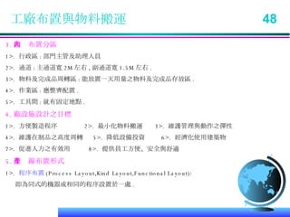工廠布置與物料搬運  48 3. 廠內布置分區 1>.  行政區 : 部門主管及助理人員 2>.  通道 : 主通道寬 2M 左右 , 副通道寬 1.5M 左右 . 3>.  物料及完成品周轉區 : 能放置一天用量之物料及完成品存放區 . 4>.  作業區 : 應整齊配置 . 5>.  工具間 : 就有固定地點 . 4. 廠設施設計之目標 1>.  方便製造程序  2>.  最小化物料搬運  3>.  維護管理與動作之彈性 4>.  維護在制品之高度周轉  5>.  降低設備投資  6>.  經濟化使用建築物 7>.  促進人力之有效用  8>.  提供員工方便、安全與舒適 5. 生產線布置形式 1>.  程序布置 (Process Layout,Kind Layout,Functional Layout): 即為同式的機器或相同的程序設置於一處 . 