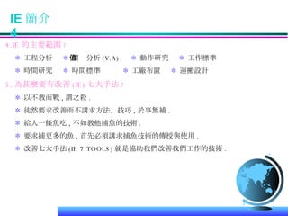 IE 簡介  4 4.IE 的主要範圍 ? ＊   工程分析  ＊  價值分析 (V.A)  ＊  動作研究  ＊  工作標準 ＊  時間研究  ＊  時間標準  ＊  工廠布置  ＊  運搬設計 5. 為甚麼要有改善 (IE) 七大手法 ? ＊  以不教而戰 , 謂之殺 . ＊  徒然要求改善而不講求方法、技巧 , 於事無補 . ＊  給人一條魚吃 , 不如教他捕魚的技術 . ＊  要求捕更多的魚 , 首先必須講求捕魚技術的傳授與使用 . ＊  改善七大手法 (IE 7 TOOLS) 就是協助我們改善我們工作的技術 . 