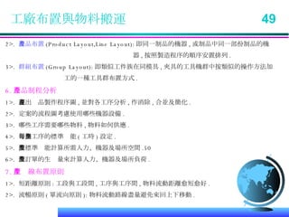 工廠布置與物料搬運  49 2>.  產品布置 (Product Layout,Line Layout): 即同一制品的機器 , 或制品中同一部份制品的機   器 , 按照製造程序的順序安置排列 . 3>.  群組布置 (Group Layout): 即類似工件族在同模具 , 夾具的工具機群中按類似的操作方法加 工的一種工具群布置方式 . 6. 產品制程分析 1>.  畫出產品製作程序圖 , 並對各工序分析 , 作消除 , 合並及簡化 . 2>.  定案的流程圖考慮使用哪些機器設備 . 3>.  哪些工序需要哪些物料 , 物料如何供應 . 4>.  每個工序的標準產能 ( 工時 ) 設定 . 5>.  依標準產能計算所需人力、機器及場所空間 . 6>.  依訂單的生產量來計算人力、機器及場所負荷 . 7. 生產線布置原則 1>.  短距離原則 : 工段與工段間 , 工序與工序間 , 物料流動距離愈短愈好 . 2>.  流暢原則 ( 單流向原則 ): 物料流動路線盡量避免來回上下移動 . 