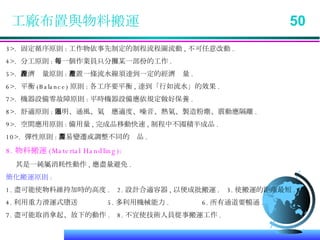 工廠布置與物料搬運  50 3>.  固定循序原則 : 工作物依事先制定的制程流程圖流動 , 不可任意改動 . 4>.  分工原則 : 每一個作業員只分攤某一部份的工作 . 5>.  經濟產量原則 : 布置一條流水線須達到一定的經濟產量 . 6>.  平衡 (Balance) 原則 : 各工序要平衡 , 達到「行如流水」的效果 . 7>.  機器設備零故障原則 : 平時機器設備應依規定做好保養 . 8>.  舒適原則 : 照明、通風、氣溫應適度、噪音、熱氣、製造粉塵、震動應隔離 . 9>.  空間應用原則 : 備用量 , 完成品移動快速 , 制程中不囤積半成品 . 10>.  彈性原則 : 容易變遷或調整不同的產品 . 8. 物料搬運 (Material Handling): 其是一純屬消耗性動作 , 應盡量避免 . 簡化搬運原則 : 1. 盡可能使物料維持加時的高度 .  2. 設計合適容器 , 以便成批搬運 .  3. 使搬運的距離最短 . 4. 利用重力滑運式墮送  5. 多利用機械能力 .  6. 所有通道要暢通 .  7. 盡可能取消拿起、放下的動作 .  8. 不宜使技術人員從事搬運工作 . 
