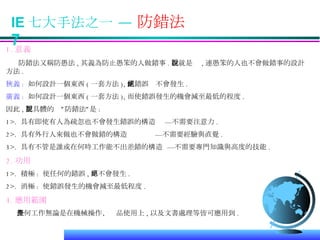 IE 七大手法之一 —  防錯法  7 1. 意義 防錯法又稱防愚法 , 其義為防止愚笨的人做錯事 . 也就是說 , 連愚笨的人也不會做錯事的設計方法 . 狹義 :   如何設計一個東西 ( 一套方法 ), 使錯誤絕不會發生 . 廣義 :   如何設計一個東西 ( 一套方法 ), 而使錯誤發生的機會減至最低的程度 . 因此 , 更具體的說”防錯法”是 : 1>.  具有即使有人為疏忽也不會發生錯誤的構造  —不需要注意力 . 2>.  具有外行人來做也不會做錯的構造  —不需要經驗與直覺 . 3>.  具有不管是誰或在何時工作能不出差錯的構造  —不需要專門知識與高度的技能 . 2. 功用 1>.  積極 :  使任何的錯誤 , 絕不會發生 . 2>.  消極 :  使錯誤發生的機會減至最低程度 . 3. 應用範圍 任何工作無論是在機械操作、產品使用上 , 以及文書處理等皆可應用到 . 
