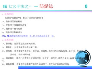 IE 七大手法之一 —  防錯法  8 4. 基本原則 在進行”防錯法”時 , 有以下四原則可供參考 : 1>.  使作業的動作輕鬆 2>.  使作業不要技能與直覺 3>.  使作業不會有危險 4>.  使作業不依賴感官 EXL:   在連續幾個測試站間加檔板 , 防止未測品流至下一站 . 5. 基本原理 1>.  排除化 :  剔除會造成錯誤的原因 . 2>.  替代化 :  利用更確實的方法來代替 . 3>.  容易化 :  使作業變得更容易、更合適、更獨特 , 或共同性以減低失敗 . 適合化、共同化、 集中化、特殊 / 個別化 . 4>.  異常檢出 :  雖然已經有不良或錯誤現象 , 但在下一制程中 , 能將之檢出 , 以減少或剔除其危害性 . 5>.  緩和影響 :  作業失敗的影響在其波及的過程中 , 用方法使其緩和或吸收 . 