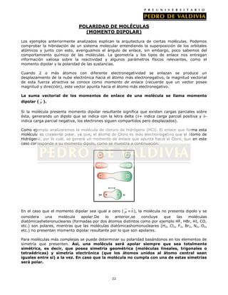 POLARIDAD DE MOLÉCULAS
(MOMENTO DIPOLAR)
Los ejemplos anteriormente analizados explican la arquitectura de ciertas moléculas. Podemos
comprobar la hibridación de un sistema molecular entendiendo la superposición de los orbitales
atómicos y junto con esto, averiguamos el ángulo de enlace, sin embargo, poco sabemos del
comportamiento químico de las moléculas. La geometría y los tipos de enlace nos entregan
información valiosa sobre la reactividad y algunos parámetros físicos relevantes, como el
momento dipolar y la polaridad de las sustancias.
Cuando 2 o más átomos con diferente electronegatividad se enlazan se produce un
desplazamiento de la nube electrónica hacia el átomo más electronegativo, la magnitud vectorial
de esta fuerza atractiva se conoce como momento de enlace (recuerde que un vector posee
magnitud y dirección), este vector apunta hacia el átomo más electronegativo.
La suma vectorial de los momentos de enlace de una molécula se llama momento
dipolar (

).

Si la molécula presenta momento dipolar resultante significa que existen cargas parciales sobre
ésta, generando un dipolo que se indica con la letra delta ( + indica carga parcial positiva y indica carga parcial negativa, los electrones siguen compartidos pero desplazados).
Como ejemplo analizaremos la molécula de cloruro de hidrógeno (HCl). El enlace que forma esta
molécula es covalente polar, ya que, el átomo de Cloro es más electronegativo que el átomo de
Hidrógeno, por lo cual, se genera un momento de enlace que apunta hacia el Cloro, que en este
caso corresponde a su momento dipolo, como se muestra a continuación:

En el caso que el momento dipolar sea igual a cero (

= 0 ), la molécula no presenta dipolo y se

considera
una
molécula
apolar.De
lo
anterior,se
concluye
que
las
moléculas
diatómicasheteronucleares (formadas por dos átomos distintos como por ejemplo HF, HBr, HI, CO,
etc.) son polares, mientras que las moléculas diatómicashomonucleares (H2, Cl2, F2, Br2, N2, O2,
etc.) no presentan momento dipolar resultante por lo que son apolares.
Para moléculas más complejas se puede determinar su polaridad basándonos en los elementos de
simetría que presenten. Así, una molécula será apolar siempre que sea totalmente
simétrica, es decir, que posea simetría geométrica (moléculas lineales, trigonales o
tetraédricas) y simetría electrónica (que los átomos unidos al átomo central sean
iguales entre sí) a la vez. En caso que la molécula no cumpla con una de estas simetrías
será polar.

22

 