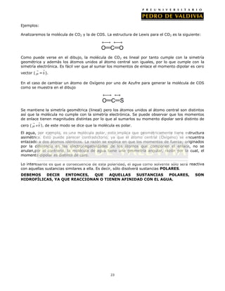 Ejemplos:
Analizaremos la molécula de CO2 y la de COS. La estructura de Lewis para el CO2 es la siguiente:

Como puede verse en el dibujo, la molécula de CO 2 es lineal por tanto cumple con la simetría
geométrica y además los átomos unidos al átomo central son iguales, por lo que cumple con la
simetría electrónica. Es fácil ver que al sumar los momentos de enlace el momento dipolar es cero
vector (

= 0 ).

En el caso de cambiar un átomo de Oxígeno por uno de Azufre para generar la molécula de COS
como se muestra en el dibujo

Se mantiene la simetría geométrica (lineal) pero los átomos unidos al átomo central son distintos
así que la molécula no cumple con la simetría electrónica. Se puede observar que los momentos
de enlace tienen magnitudes distintas por lo que al sumarlos su momento dipolar será distinto de
cero (

0 ), de este modo se dice que la molécula es polar.

El agua, por ejemplo, es una molécula polar, esto implica que geométricamente tiene estructura
asimétrica. Esto puede parecer contradictorio, ya que el átomo central (Oxígeno) se encuentra
enlazado a dos átomos idénticos. La razón se explica en que los momentos de fuerza; originados
por la diferencia en las electronegatividades de los átomos que componen el enlace, no se
anulan,por el contrario, la molécula de agua tiene una geometría angular, razón por la cual, el
momento dipolar es distinto de cero.
Lo interesante es que a consecuencia de esta polaridad, el agua como solvente sólo será reactiva
con aquellas sustancias similares a ella. Es decir, sólo disolverá sustancias POLARES.
DEBEMOS
DECIR
ENTONCES,
QUE
AQUELLAS
SUSTANCIAS
POLARES,
HIDROFÍLICAS, YA QUE REACCIONAN O TIENEN AFINIDAD CON EL AGUA.

23

SON

 
