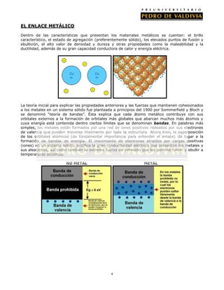 EL ENLACE METÁLICO
Dentro de las características que presentan los materiales metálicos se cuentan: el brillo
característico, el estado de agregación (preferentemente sólido), los elevados puntos de fusión y
ebullición, el alto valor de densidad y dureza y otras propiedades como la maleabilidad y la
ductilidad, además de su gran capacidad conductora de calor y energía eléctrica.

La teoría inicial para explicar las propiedades anteriores y las fuerzas que mantienen cohesionados
a los metales en un sistema sólido fue planteada a principios del 1900 por Sommerfield y Bloch y
se denominó “teoría de bandas”. Ésta explica que cada átomo metálico contribuye con sus
orbitales externos a la formación de orbitales más globales que abarcan muchos más átomos y
cuya energía está contenida dentro ciertos límites que se denominan bandas. En palabras más
simples, los metales están formados por una red de iones positivos rodeados por sus electrones
de valencia que pueden moverse libremente por toda la estructura. Ahora bien, la superposición
de los orbitales atómicos (de fundamental importancia para entender el enlace) da lugar a la
formación de bandas de energía. El movimiento de electrones atraídos por cargas positivas
(iones) en un sistema sólido, justifica la gran conductividad eléctrica que presentan los metales y
sus aleaciones, así como también la extrema fuerza de cohesión que les permite fundir y ebullir a
temperaturas altísimas.
NO METAL

METAL

4

 