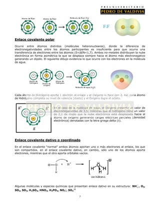 Enlace covalente polar
Ocurre entre átomos distintos (moléculas heteronucleares), donde la diferencia de
electronegatividades entre los átomos participantes es insuficiente para que ocurra una
transferencia de electrones entre los átomos (0<ΔEN<1,7). Ambos no-metales distribuyen la nube
electrónica en forma asimétrica la que se desplaza siempre hacia el átomo más electronegativo
generando un dipolo. El siguiente dibujo evidencia lo que ocurre con los electrones en la molécula
de agua.

Cada átomo de Hidrógeno aporta 1 electrón al enlace y el Oxígeno lo hace con 2. Así, cada átomo
de Hidrógeno completa su nivel de valencia (dueto) y el Oxígeno logra el octeto.
En el caso de la molécula de agua, el Oxígeno presenta un valor de
electronegatividad de 3,5; mientras que el hidrógeno tiene un valor
de 2,1 de modo que la nube electrónica está desplazada hacia el
átomo de oxígeno generando cargas eléctricas parciales (densidad
electrónica) denotadas con la letra griega delta ( ).

Enlace covalente dativo o coordinado
En el enlace covalente “normal” ambos átomos aportan uno o más electrones al enlace, los que
son compartidos. en el enlace covalente dativo, en cambio, sólo uno de los átomos aporta
electrones, mientras que el otro aporta orbitales vacíos.

Algunas moléculas y especies químicas que presentan enlace dativo en su estructura: NH 4 , O3,
SO2, SO3, H2SO4, HNO3, H3PO4, NO3-, SO4-2

7

 