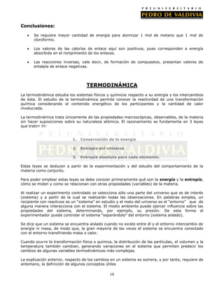 Conclusiones:
Se requiere mayor cantidad de energía para atomizar 1 mol de metano que 1 mol de
cloroformo.
Los valores de las calorías de enlace aquí son positivos, pues corresponden a energía
absorbida en el rompimiento de los enlaces.
Las reacciones inversas, vale decir, de formación de compuestos, presentan valores de
entalpía de enlace negativas.

TERMODINÁMICA
La termodinámica estudia los sistemas físicos y químicos respecto a su energía y los intercambios
de ésta. El estudio de la termodinámica permite conocer la reactividad de una transformación
química considerando el contenido energético de los participantes y la cantidad de calor
involucrada.
La termodinámica trata únicamente de las propiedades macroscópicas, observables, de la materia
sin hacer suposiciones sobre su naturaleza atómica. El razonamiento se fundamenta en 3 leyes
que tratan de:
1.

Conservación de la energía

2.

Entropía del universo

3.

Entropía absoluta para cada elemento.

Estas leyes se deducen a partir de la experimentación y del estudio del comportamiento de la
materia como conjunto.
Para poder emplear estas leyes se debe conocer primeramente qué son la energía y la entropía,
cómo se miden y como se relacionan con otras propiedades (variables) de la materia.
Al realizar un experimento controlado se selecciona sólo una parte del universo que es de interés
(sistema) y a partir de la cual se realizarán todas las observaciones. En palabras simples, un
recipiente con reactivos es un “sistema” en estudio y el resto del universo es el “entorno” que de
alguna manera interacciona con el sistema. El medio ambiente puede ejercer influencia sobre las
propiedades del sistema, determinando, por ejemplo, su presión. De esta forma el
experimentador puede controlar el sistema “separándolo” del entorno (sistema aislado).
Se dice que un sistema se encuentra aislado cuando no existe entre él y el entorno intercambio de
energía ni masa, de modo que, la gran mayoría de las veces el sistema se encuentra conectado
con el entorno transfiriendo masa o calor.
Cuando ocurre la transformación física o química, la distribución de las partículas, el volumen y la
temperatura también cambian, generando variaciones en el sistema que permiten predecir los
cambios de algunas variables termodinámicas más complejas.
La explicación anterior, respecto de los cambios en un sistema es somera, y por tanto, requiere de
antemano, la definición de algunos conceptos útiles
10

 