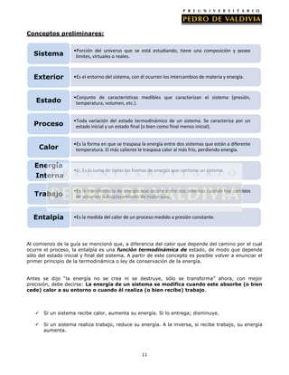Conceptos preliminares:

Sistema

•Porción del universo que se está estudiando, tiene una composición y posee
límites, virtuales o reales.

Exterior

•Es el entorno del sistema, con él ocurren los intercambios de materia y energía.

Estado

•Conjunto de características medibles que caracterizan el sistema (presión,
temperatura, volumen, etc.).

Proceso

•Toda variación del estado termodinámico de un sistema. Se caracteriza por un
estado inicial y un estado final (o bien como final menos inicial).

Calor

•Es la forma en que se traspasa la energía entre dos sistemas que están a diferente
temperatura. El más caliente le traspasa calor al más frío, perdiendo energía.

Energía
Interna

•U, Es la suma de todas las formas de energía que contiene un sistema.

Trabajo

•Es la transferencia de energía que ocurre entre dos sistemas cuando hay cambios
de volumen o desplazamiento de materiales.

Entalpía

•Es la medida del calor de un proceso medido a presión constante.

Al comienzo de la guía se mencionó que, a diferencia del calor que depende del camino por el cual
ocurre el proceso, la entalpía es una función termodinámica de estado, de modo que depende
sólo del estado inicial y final del sistema. A partir de este concepto es posible volver a enunciar el
primer principio de la termodinámica o ley de conservación de la energía.
Antes se dijo “la energía no se crea ni se destruye, sólo se transforma” ahora, con mejor
precisión, debe decirse: La energía de un sistema se modifica cuando este absorbe (o bien
cede) calor a su entorno o cuando él realiza (o bien recibe) trabajo.



Si un sistema recibe calor, aumenta su energía. Si lo entrega; disminuye.



Si un sistema realiza trabajo, reduce su energía. A la inversa, si recibe trabajo, su energía
aumenta.

11

 