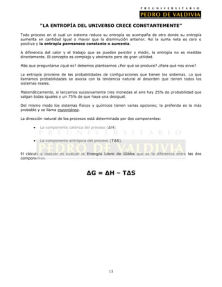 “LA ENTROPÍA DEL UNIVERSO CRECE CONSTANTEMENTE”
Todo proceso en el cual un sistema reduce su entropía se acompaña de otro donde su entropía
aumenta en cantidad igual o mayor que la disminución anterior. Así la suma neta es cero o
positiva y la entropía permanece constante o aumenta.
A diferencia del calor y el trabajo que se pueden percibir y medir, la entropía no es medible
directamente. El concepto es complejo y abstracto pero de gran utilidad.
Más que preguntarse ¿qué es? debemos plantearnos ¿Por qué se produce? ¿Para qué nos sirve?
La entropía proviene de las probabilidades de configuraciones que tienen los sistemas. Lo que
llamamos probabilidades se asocia con la tendencia natural al desorden que tienen todos los
sistemas reales.
Matemáticamente, si lanzamos sucesivamente tres monedas al aire hay 25% de probabilidad que
salgan todas iguales y un 75% de que haya una desigual.
Del mismo modo los sistemas físicos y químicos tienen varias opciones; la preferida es la más
probable y se llama espontánea.
La dirección natural de los procesos está determinada por dos componentes:
La componente calórica del proceso (∆H).
La componente entrópica del proceso (T∆S).
El cálculo a realizar es evaluar la Energía Libre de Gibbs que es la diferencia entre las dos
componentes.

∆G = ∆H – T∆S

13

 