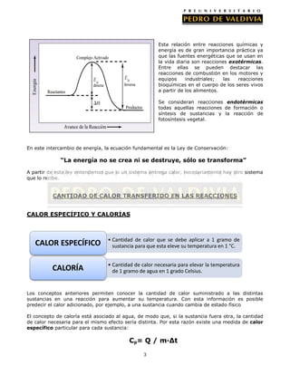 Esta relación entre reacciones químicas y
energía es de gran importancia práctica ya
que las fuentes energéticas que se usan en
la vida diaria son reacciones exotérmicas.
Entre ellas se pueden destacar las
reacciones de combustión en los motores y
equipos
industriales;
las
reacciones
bioquímicas en el cuerpo de los seres vivos
a partir de los alimentos.
Se consideran reacciones endotérmicas
todas aquellas reacciones de formación o
síntesis de sustancias y la reacción de
fotosíntesis vegetal.

En este intercambio de energía, la ecuación fundamental es la Ley de Conservación:

“La energía no se crea ni se destruye, sólo se transforma”
A partir de esta ley entendemos que si un sistema entrega calor, necesariamente hay otro sistema
que lo recibe.

CANTIDAD DE CALOR TRANSFERIDO EN LAS REACCIONES
CALOR ESPECÍFICO Y CALORÍAS

CALOR ESPECÍFICO

• Cantidad de calor que se debe aplicar a 1 gramo de
sustancia para que esta eleve su temperatura en 1 °C.

CALORÍA

• Cantidad de calor necesaria para elevar la temperatura
de 1 gramo de agua en 1 grado Celsius.

Los conceptos anteriores permiten conocer la cantidad de calor suministrado a las distintas
sustancias en una reacción para aumentar su temperatura. Con esta información es posible
predecir el calor adicionado, por ejemplo, a una sustancia cuando cambia de estado físico
El concepto de caloría está asociado al agua, de modo que, si la sustancia fuera otra, la cantidad
de calor necesaria para el mismo efecto sería distinta. Por esta razón existe una medida de calor
específico particular para cada sustancia:

Cp= Q / m·∆t
3

 
