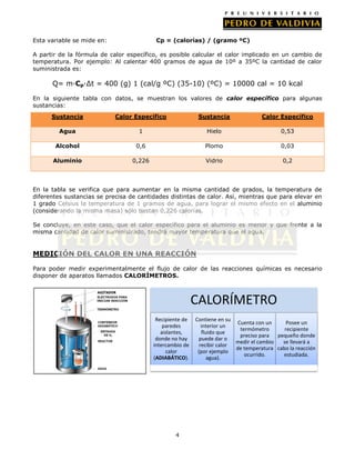 Esta variable se mide en:

Cp = (calorías) / (gramo ºC)

A partir de la fórmula de calor específico, es posible calcular el calor implicado en un cambio de
temperatura. Por ejemplo: Al calentar 400 gramos de agua de 10º a 35ºC la cantidad de calor
suministrada es:

Q= m·Cp·∆t = 400 (g) 1 (cal/g ºC) (35-10) (ºC) = 10000 cal = 10 kcal
En la siguiente tabla con datos, se muestran los valores de calor específico para algunas
sustancias:
Sustancia

Calor Específico

Sustancia

Calor Específico

Agua

1

Hielo

0,53

Alcohol

0,6

Plomo

0,03

Aluminio

0,226

Vidrio

0,2

En la tabla se verifica que para aumentar en la misma cantidad de grados, la temperatura de
diferentes sustancias se precisa de cantidades distintas de calor. Así, mientras que para elevar en
1 grado Celsius la temperatura de 1 gramos de agua, para lograr el mismo efecto en el aluminio
(considerando la misma masa) sólo bastan 0,226 calorías.
Se concluye, en este caso, que el calor específico para el aluminio es menor y que frente a la
misma cantidad de calor suministrado, tendrá mayor temperatura que el agua.

MEDICIÓN DEL CALOR EN UNA REACCIÓN
Para poder medir experimentalmente el flujo de calor de las reacciones químicas es necesario
disponer de aparatos llamados CALORÍMETROS.

CALORÍMETRO
Recipiente de
paredes
aislantes,
donde no hay
intercambio de
calor
(ADIABÁTICO).

4

Contiene en su
Cuenta con un
Posee un
interior un
termómetro
recipiente
fluido que
preciso para pequeño donde
puede dar o
medir el cambio
se llevará a
recibir calor
de temperatura cabo la reacción
(por ejemplo
ocurrido.
estudiada.
agua).

 