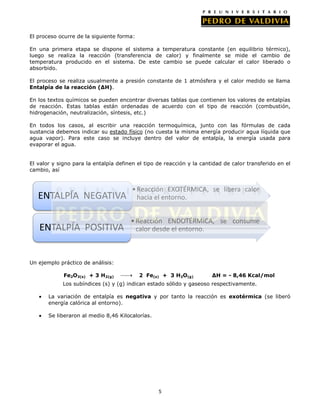 El proceso ocurre de la siguiente forma:
En una primera etapa se dispone el sistema a temperatura constante (en equilibrio térmico),
luego se realiza la reacción (transferencia de calor) y finalmente se mide el cambio de
temperatura producido en el sistema. De este cambio se puede calcular el calor liberado o
absorbido.
El proceso se realiza usualmente a presión constante de 1 atmósfera y el calor medido se llama
Entalpía de la reacción (∆H).
En los textos químicos se pueden encontrar diversas tablas que contienen los valores de entalpías
de reacción. Estas tablas están ordenadas de acuerdo con el tipo de reacción (combustión,
hidrogenación, neutralización, síntesis, etc.)
En todos los casos, al escribir una reacción termoquímica, junto con las fórmulas de cada
sustancia debemos indicar su estado físico (no cuesta la misma energía producir agua líquida que
agua vapor). Para este caso se incluye dentro del valor de entalpía, la energía usada para
evaporar el agua.
El valor y signo para la entalpía definen el tipo de reacción y la cantidad de calor transferido en el
cambio, así

ENTALPÍA NEGATIVA

• Reacción EXOTÉRMICA, se libera calor
hacia el entorno.

ENTALPÍA POSITIVA

• Reacción ENDOTÉRMICA, se consume
calor desde el entorno.

Un ejemplo práctico de análisis:
Fe2O3(s) + 3 H2(g)

2 Fe(s) + 3 H2O(g)

∆H = - 8,46 Kcal/mol

Los subíndices (s) y (g) indican estado sólido y gaseoso respectivamente.
La variación de entalpía es negativa y por tanto la reacción es exotérmica (se liberó
energía calórica al entorno).
Se liberaron al medio 8,46 Kilocalorías.

5

 