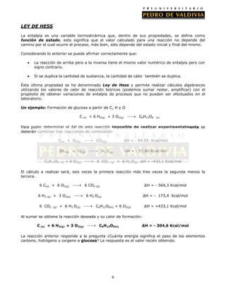LEY DE HESS
La entalpía es una variable termodinámica que, dentro de sus propiedades, se define como
función de estado, esto significa que el valor calculado para una reacción no depende del
camino por el cual ocurre el proceso, más bien, sólo depende del estado inicial y final del mismo.
Considerando lo anterior se puede afirmar correctamente que:
La reacción de arriba pero a la inversa tiene el mismo valor numérico de entalpía pero con
signo contrario.
Si se duplica la cantidad de sustancia, la cantidad de calor también se duplica.
Ésta última propiedad se ha denominado Ley de Hess y permite realizar cálculos algebraicos
utilizando los valores de calor de reacción teóricos (podemos sumar restar, amplificar) con el
propósito de obtener variaciones de entalpía de procesos que no pueden ser efectuados en el
laboratorio.
Un ejemplo: Formación de glucosa a partir de C, H y O
C (s) + 6 H2(g) + 3 O2(g)

C6H12O6

(s)

Para poder determinar el ∆H de esta reacción imposible de realizar experimentalmente se
deberán combinar tres reacciones de combustión:
C(s) + O2(g)

CO2(g)

2H2(g) + O2(g)
C6H12O6

(s)

+ 6 O2(g)

∆H = - 94.05 Kcal/mol

H2 O(g)
6 CO2

(g)

∆H = - 57,80 Kcal/mol
+ 6 H2 O(g) ∆H = -433,1 Kcal/mol

El cálculo a realizar será, seis veces la primera reacción más tres veces la segunda menos la
tercera.
6 C(s) + 6 O2(g)
6 H2 (g) + 3 O2(g)
6 CO2

(g)

+ 6 H2 O(g)

6 CO2 (g)

∆H = - 564,3 Kcal/mol

6 H2 O(g)

∆H = - 173,4 Kcal/mol

C6H12O6(s) + 6 O2(g)

∆H = +433,1 Kcal/mol

Al sumar se obtiene la reacción deseada y su calor de formación:
C (s) + 6 H2(g) + 3 O2(g)

C6H12O6(s)

∆H = - 304,6 Kcal/mol

La reacción anterior responde a la pregunta ¿Cuánta energía significa el paso de los elementos
carbono, hidrógeno y oxígeno a glucosa? La respuesta es el valor recién obtenido.

6

 