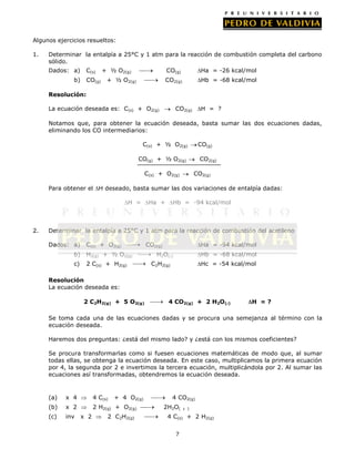 Algunos ejercicios resueltos:
1.

Determinar la entalpía a 25°C y 1 atm para la reacción de combustión completa del carbono
sólido.
Dados: a)

C(s)

b)

CO(g)

+ ½ O2(g)

CO(g)
CO2(g)

+ ½ O2(g)

Ha = -26 kcal/mol
Hb = -68 kcal/mol

Resolución:
La ecuación deseada es: C(s) + O2(g)

CO2(g)

H = ?

Notamos que, para obtener la ecuación deseada, basta sumar las dos ecuaciones dadas,
eliminando los CO intermediarios:
C(s) + ½ O2(g)

CO(g)

CO(g) + ½ O2(g)
C(s) + O2(g)

CO2(g)
CO2(g)

Para obtener el H deseado, basta sumar las dos variaciones de entalpía dadas:
H =

2.

Ha +

Hb = -94 kcal/mol

Determinar la entalpía a 25°C y 1 atm para la reacción de combustión del acetileno
Dados: a)

C(s) + O2(g)

b)

H2(g) + ½ O2(g)

c)

2 C(s) + H2(g)

CO2(g)

Ha = -94 kcal/mol

H2O()

Hb = -68 kcal/mol

C2H2(g)

Hc = -54 kcal/mol

Resolución
La ecuación deseada es:
2 C2H2(g) + 5 O2(g)

4 CO2(g) + 2 H2O()

H =?

Se toma cada una de las ecuaciones dadas y se procura una semejanza al término con la
ecuación deseada.
Haremos dos preguntas: ¿está del mismo lado? y ¿está con los mismos coeficientes?
Se procura transformarlas como si fuesen ecuaciones matemáticas de modo que, al sumar
todas ellas, se obtenga la ecuación deseada. En este caso, multiplicamos la primera ecuación
por 4, la segunda por 2 e invertimos la tercera ecuación, multiplicándola por 2. Al sumar las
ecuaciones así transformadas, obtendremos la ecuación deseada.

(a)

x 4

4 C(s)

(b)

x 2

2 H2(g) + O2(g)

(c)

inv

x 2

+ 4 O2(g)

2 C2H2(g)

4 CO2(g)
2H2O(

 )

4 C(s) + 2 H2(g)
7

 
