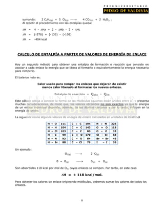 sumando:
2 C2H2(g) + 5 O2(g)
4 CO2(g) + 2 H2O(  )
Al repetir el procedimiento con las entalpías queda:
H =

4 ·

Ha + 2 ·

Hb - 2 ·

H =

(-376) + (-136) - (-108)

H =

Hc

-404 kcal

CALCULO DE ENTALPÍA A PARTIR DE VALORES DE ENERGÍA DE ENLACE
Hay un segundo método para obtener una entalpía de formación o reacción que consiste en
asociar a cada enlace la energía que se libera al formarlo o equivalentemente la energía necesaria
para romperlo.
El balance neto es:
Calor usado para romper los enlaces que dejaron de existir
menos calor liberado al formarse los nuevos enlaces.
Entalpía de reacción =

Qabs - Qlib

Este cálculo obliga a conocer la forma de las moléculas (quienes están unidos entre sí) y presenta
muchas consideraciones, de modo que, los valores obtenidos no son exactos ya que la energía
de un enlace individual depende, además, de los átomos cercanos y por lo tanto, influyen en la
energía de unión.
La siguiente reúne algunos valores de energía de enlace calculados en unidades de Kcal/mol
H – O

111

C

H – H

104

C

H – Cl

C
=

C

194

N

143

O

=

N
O

118

226

103

C

–

C

80

O

–

O

33

H – C

99

C

=

O

170

Cl

– Cl

58

H – N

93

C

–

O

84

Br

– Br

46

H – Br

88

C

– Cl

79

I

– I

35

Un ejemplo:
O2(g)

2 O(g)

0 = 0(g)

0(g)

+

0(g)

Son absorbidas 118 kcal por mol de O2, cuyos enlaces se rompen. Por tanto, en este caso

H = + 118 kcal/mol.
Para obtener los calores de enlace originando moléculas, debemos sumar los calores de todos los
enlaces.

8

 