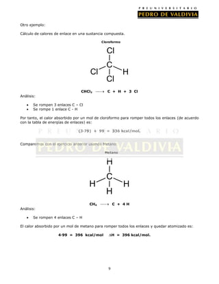 Otro ejemplo:
Cálculo de calores de enlace en una sustancia compuesta.
Cloroformo

Cl
Cl
CHCl3

C
Cl

H

C + H + 3 Cl

Análisis:
Se rompen 3 enlaces C – Cl
Se rompe 1 enlace C - H
Por tanto, el calor absorbido por un mol de cloroformo para romper todos los enlaces (de acuerdo
con la tabla de energías de enlaces) es:
(3·79) + 99 = 336 kcal/mol.
Comparemos con el ejercicio anterior usando Metano:
Metano

H
H

C
H

CH4

H

C + 4H

Análisis:
Se rompen 4 enlaces C – H
El calor absorbido por un mol de metano para romper todos los enlaces y quedar atomizado es:
4·99 = 396 kcal/mol

H = 396 kcal/mol.

9

 
