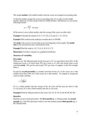 The sample median is the middle number when the scores are arranged in ascending order.

To find the median, arrange the scores in ascending order. If n is odd, m is the middle
number, otherwise, it is the average of the two middle numbers. Alternatively, we can use the
following formula:

                      n+1
               m=         -th score.
                       2

(If the answer is not a whole number, take the average of the scores on either side.)

Example 3 Calculate the median of {5, 7, 4, 5, 20, 6, 2} and {5, 7, 4, 5, 20, 6}

Example 4 The median in the employee example above is $30,000.

The mode is the score (or scores) that occur most frequently in the sample. The modal
class is the measurement class containing the mode.

Example 5 Find the mode in {8, 7, 9, 6, 8, 10, 9, 9, 5, 7}.

Illustration of all three concepts on a graphical distribution.

Measures of Variability

Percentiles
When we say “the 30th percentile for the first quiz is 43” we mean that at least 30% of the
student got a score ≤ 43 and at least 70% got a score ≥ 43. (We can't always find a score
such that exactly 30% got less and exactly 70% got more, as happens in the first example
below.)

In general, the pth percentile is a number such that at least p% of the scores are ≤ that
number and at least (100-p)% of the socres are ≥ that number. To compute it, arrange the
scores in order, calculate

           Ê p ˆ
       i = Á 100˜ n
           Ë    ¯

If i is a whole number, take the average of the ith score and the next one above it (the
(i+1)st score). If i is not a whole number, take the (i+1)st score.

Example 6 Find the 30th percentile for the scores {10, 10, 10, 10, 10, 80, 80, 80, 80, 80}.

Quartiles
Quartiles are just certain percentiles. The first quartile Q1 is 25th percentile. the second
quartile Q2 is the 50% percentile (which is also the median) and the third quartlie Q3 is
the 75th percentile.



                                                                                              9
 