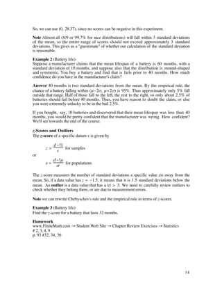 So, we can use (0, 28.37), since no scores can be negative in this experiment.

Note Almost all (8/9 or 99.7% for nice distributions) will fall within 3 standard deviations
of the mean, so the entire range of scores should not exceed approximately 3 standard
deviations. This gives us a "guestimate" of whether our calculation of the standard deviation
is reasonable.

Example 2 (Battery life)
Suppose a manufacturer claims that the mean lifespan of a battery is 60 months, with a
standard deviation of 10 months, and suppose also that the distribution is mound-shaped
and symmetric. You buy a battery and find that is fails prior to 40 months. How much
confidence do you have in the manufacturer's claim?

Answer 40 months is two standard deviations from the mean. By the empirical rule, the
chance of a battery falling within (µ-2ß, µ+2ß) is 95%. Thus approximately only 5% fall
outside that range. Half of those fall to the left, the rest to the right, so only about 2.5% of
batteries should fail before 40 months. Thus, you have reason to doubt the claim, or else
you were extremely unlucky to be in the bad 2.5%.

If you bought, say, 10 batteries and discovered that their mean lifespan was less than 40
months, you would be pretty confident that the manufacturer was wrong. How confident?
We'll see towards the end of the course.

z-Scores and Outliers
The z-score of a specific datum x is given by

            x - x–
       z=          for samples
              s
or
            x-µ
       z=       for populations
             ß

The z-score measures the number of standard deviations a specific value xis away from the
mean. So, if a data value has z = -1.5, it means that it is 1.5 standard deviations below the
mean. An outlier is a data value that has a |z| > 3. We need to carefully review outliers to
check whether they belong there, or are due to measurement errors.

Note we can rewrite Chebyschev's rule and the empirical rule in terms of z-scores.

Example 3 (Battery life)
Find the z-score for a battery that lasts 32 months.

Homework
www.FiniteMath.com Æ Student Web Site Æ Chapter Review Exercises Æ Statistics
# 2, 3, 4, 9
p. 93 #32, 34, 36




                                                                                             14
 