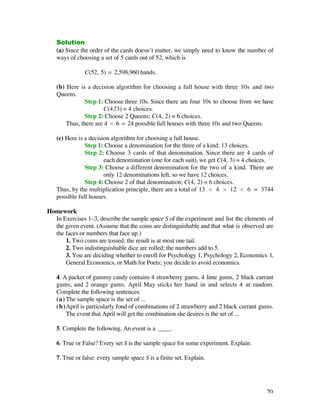 Solution
   (a) Since the order of the cards doesn’t matter, we simply need to know the number of
   ways of choosing a set of 5 cards out of 52, which is

               C(52, 5) = 2,598,960 hands.

   (b) Here is a decision algorithm for choosing a full house with three 10s and two
   Queens.
               Step 1: Choose three 10s. Since there are four 10s to choose from we have
                       C(4, 3) = 4 choices.
               Step 2: Choose 2 Queens; C(4, 2) = 6 choices.
       Thus, there are 4 ¿ 6 = 24 possible full houses with three 10s and two Queens.

   (c) Here is a decision algorithm for choosing a full house.
               Step 1: Choose a denomination for the three of a kind; 13 choices.
               Step 2: Choose 3 cards of that denomination. Since there are 4 cards of
                       each denomination (one for each suit), we get C(4, 3) = 4 choices.
               Step 3: Choose a different denomination for the two of a kind. There are
                       only 12 denominations left, so we have 12 choices.
               Step 4: Choose 2 of that denomination; C(4, 2) = 6 choices.
   Thus, by the multiplication principle, there are a total of 13 ¿ 4 ¿ 12 ¿ 6 = 3744
   possible full houses.

Homework
  In Exercises 1–3, describe the sample space S of the experiment and list the elements of
  the given event. (Assume that the coins are distinguishable and that what is observed are
  the faces or numbers that face up.)
      1. Two coins are tossed; the result is at most one tail.
      2. Two indistinguishable dice are rolled; the numbers add to 5.
      3. You are deciding whether to enroll for Psychology 1, Psychology 2, Economics 1,
      General Economics, or Math for Poets; you decide to avoid economics.

   4. A packet of gummy candy contains 4 strawberry gums, 4 lime gums, 2 black currant
   gums, and 2 orange gums. April May sticks her hand in and selects 4 at random.
   Complete the following sentences:
   (a) The sample space is the set of ...
   (b)April is particularly fond of combinations of 2 strawberry and 2 black currant gums.
       The event that April will get the combination she desires is the set of ...

   5. Complete the following. An event is a ____.

   6. True or False? Every set S is the sample space for some experiment. Explain.

   7. True or false: every sample space S is a finite set. Explain.




                                                                                        20
 