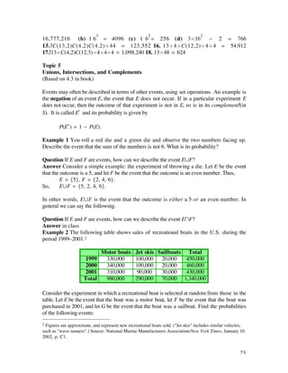 3                           2                          2
16,777,216 (b) 1 6 = 4096 (c) 1 6 = 256 (d) 3¿16 - 2 = 766
15. C(13,2)C(4,2)C(4,2)¿44 = 123,552 16. 13¿4¿C(12,2)¿4¿4 = 54,912
17. 13¿C(4,2)C(12,3)¿4¿4¿4 = 1,098,240 18. 13¿48 = 624

Topic 5
Unions, Intersections, and Complements
(Based on 4.3 in book)

Events may often be described in terms of other events, using set operations. An example is
the negation of an event E, the event that E does not occur. If in a particular experiment E
does not occur, then the outcome of that experiment is not in E, so is in its complement (in
S). It is called Ec and its probability is given by

        P(Ec ) = 1 - P(E).

Example 1 You roll a red die and a green die and observe the two numbers facing up.
Describe the event that the sum of the numbers is not 6. What is its probability?

Question If E and F are events, how can we describe the event EÆF?
Answer Consider a simple example: the experiment of throwing a die. Let E be the event
that the outcome is a 5, and let F be the event that the outcome is an even number. Thus,
         E = {5}, F = {2, 4, 6}.
So,      EÆF = {5, 2, 4, 6}.

In other words, EÆF is the event that the outcome is either a 5 or an even number. In
general we can say the following.

Question If E and F are events, how can we describe the event EÚF?
Answer in class
Example 2 The following table shows sales of recreational boats in the U.S. during the
period 1999–2001.2

                                Motor boats      Jet skis Sailboats Total
                     1999        330,000         100,000   20,000   450,000
                     2000        340,000         100,000   20,000   460,000
                     2001        310,000          90,000   30,000   430,000
                     Total       980,000         290,000   70,000 1,340,000

Consider the experiment in which a recreational boat is selected at random from those in the
table. Let E be the event that the boat was a motor boat, let F be the event that the boat was
purchased in 2001, and let G be the event that the boat was a sailboat. Find the probabilities
of the following events:
2 Figures are approximate, and represent new recreational boats sold. ("Jet skis" includes similar vehicles,
such as "wave runners".) Source: National Marine Manufacturers Association/New York Times, January 10.
2002, p. C1.


                                                                                                        23
 