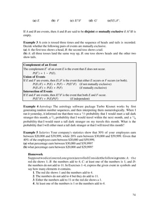 (a) E           (b) F           (c) EÚF         (d) G'          (e) EÆF'.


If A and B are events, then A and B are said to be disjoint or mutually exclusive if AÚB is
empty.

Example 3 A coin is tossed three times and the sequence of heads and tails is recorded.
Decide whether the following pairs of events are mutually exclusive.
(a) A: the first toss shows a head, B: the second toss shows a tail.
(b) A: all three tosses land the same way up, B: one toss shows heads and the other two
show tails.

Complement of an Event
The complement Ec of an event E is the event that E does not occur.
        P(Ec ) = 1 - P(E).
Union of Events
If E and F are events, then EÆF is the event that either E occurs or F occurs (or both).
        P(EÆF) = P(E) + P(F) - P(EÚF) (if not mutually exclusive)
        P(EÆF) = P(E) + P(F)                   (if mutually exclusive)
Intersection of Events
If E and F are events, then EÚF is the event that both E and F occur.
        P(EÚF) = P(E)P(F)              (if independent)

Example 4 Astrology The astrology software package Turbo Kismet works by first
generating random number sequences, and then interpreting them numerologically. When I
ran it yesterday, it informed me that there was a 1 /3 probability that I would meet a tall dark
stranger this month, a 2 /3 probability that I would travel within the next month, and a 1 /6
probability that I would meet a tall dark stranger on my travels this month. What is the
probability that I will either meet a tall dark stranger or that I will travel this month?

Example 5 Salaries Your company's statistics show that 30% of your employees earn
between $20,000 and $39,999, while 20% earn between $30,000 and $59,999. Given that
40% of the employees earn between $20,000 and $59,999,
(a) what percentage earn between $30,000 and $39,999?
(b) what percentage earn between $20,000 and $29,999?

   Homework
   Supposetwo dice(one red,one green)are rolled.Considerthe followingevents: A: t h e
   red die shows 1; B: the numbers add to 4; C: at least one of the numbers is 1; and D:
   the numbers do not add to 11. In Exercises 1–4, express the given event in symbols and
   say how many elements it contains.
       1. The red die shows 1 and the numbers add to 4.
       2. The numbers do not add to 4 but they do add to 11.
       3. Either the numbers add to 11 or the red die shows a 1.
       4. At least one of the numbers is 1 or the numbers add to 4.


                                                                                             24
 