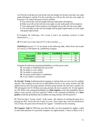 Let W be the event that you will use the web site tonight, let I be the event that your math
   grade will improve, and let E be the event that you will use the web site every night. In
   Exercises 5–8, express the given event in symbols.
       5. You will use the web site tonight and your math grade will improve.
       6. Either you will use the web site every night, or your math grade will not improve.
       7. Your math grade will not improve even though you use the web site every night.
       8. You will either use the web site tonight with no grade improvement, or every night
       with grade improvement.

   9. Complete the following. Two events E and F are mutually exclusive if their
   intersection is _____.

   10. If E and F are events, then (EÚF)' is the event that ____ .

   Publishing Exercises 11–15 are based on the following table, which shows the results
   of a survey of 100 authors by a publishing company.

                               New Authors         Established Authors          Total
               Successful           5                       25                    30
             Unsuccessful          15                       55                    70
                   Total           20                       80                   100

   Compute the following estimated probabilities in of the given events.
     11. An author is established and successful
     12. An author is a new author.
     13. An author is unsuccessful.
     14. An unsuccessful author is established.
     15. A new author is unsuccessful.

16. Steroids Testing A pharmaceutical company is running trials on a new test for anabolic
steroids. The company uses the test on 400 athletes known to be using steroids and 200
athletes known not to be using steroids. Of those using steroids, the new test is positive for
390 and negative for 10. Of those not using steroids, the test is positive for 10 and negative
for 190. What is the estimated probability of a false negative result (the probability that an
athlete using steroids will test negative)? What is the estimated probability of a false
positive result (the probability that an athlete not using steroids will test positive)?

17. Tony has had a “losing streak” at the casino—the chances of winning the game he is
playing are 40%, but he has lost 5 times in a row. Tony argues that, since he should have
won 2 times, the game must obviously be “rigged.” Comment on his reasoning.

18. Computer Sales In 1999 (one year after the iMac was first launched by Apple), a retail
or mail-order purchase of a personal computer was approximately 7 times as likely to be a




                                                                                            25
 