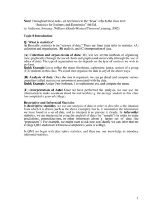 Note: Throughout these notes, all references to the “book” refer to the class text:
        “Statistics for Business and Economics” 8th Ed.
by Anderson, Sweeney, Williams (South-Western/Thomson Learning, 2002)

Topic 0 Introduction

Q: What is statistics?
A: Basically, statistics is the “science of data.” There are three main tasks in statistics: (A)
collection and organization, (B) analysis, and (C) interpretation of data.

(A) Collection and organization of data: We will see several methods of organizing
data: graphically (through the use of charts and graphs) and numerically (through the use of
tables of data). The type of organization we do depends on the type of analysis we wish to
perform.
Quick Example Let us collect the status (freshman, sophomore, junior, senior) of a group
of 20 students in this class. We could then organize the data in any of the above ways.

(B) Analysis of data: Once the data is organized, we can go ahead and compute various
quantities (called statistics or parameters) associated with the data.
Quick Example Assign 0 to freshmen, 1 to sophomores etc. and compute the mean.

(C) Interpretation of data: Once we have performed the analysis, we can use the
information to make assertions about the real world (e.g. the average student in this class
has completed x years of college).

Descriptive and Inferential Statistics
In descriptive statistics, we use our analysis of data in order to describe a the situation
from which it is drawn (such as the above example), that is, to summarize the information
we have found in a set of data, and to interpret it or present it clearly. In inferential
statistics, we are interested in using the analysis of data (the “sample”) in order to make
predictions, generalizations, or other inferences about a larger set of data (the
“population”). For example, we might want to ask how confidently we can infer that the
average QM1 student at Hofstra has completed x years of college.

In QM1 we begin with descriptive statistics, and then use our knowledge to introduce
inferential statistics.




                                                                                              2
 