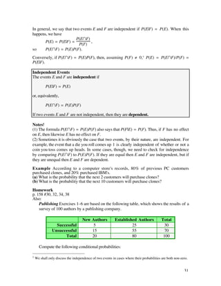 In general, we say that two events E and F are independent if P(E|F) = P(E). When this
happens, we have
                          P(EÚF)
       P(E) = P(E|F) =            ,
                           P(F)
so     P(EÚF) = P(E)P(F).
Conversely, if P(EÚF) = P(E)P(F), then, assuming P(F) ≠ 0,† P(E) = P(EÚF)/P(F) =
P(E|F).

Independent Events
The events E and F are independent if

           P(E|F) = P(E)

or, equivalently,

           P(EÚF) = P(E)P(F)

If two events E and F are not independent, then they are dependent.

Notes
(1) The formula P(EÚF) = P(E)P(F) also says that P(F|E) = P(F). Thus, if F has no effect
on E, then likewise E has no effect on F.
(2) Sometimes it is obviously the case that two events, by their nature, are independent. For
example, the event that a die you roll comes up 1 is clearly independent of whether or not a
coin you toss comes up heads. In some cases, though, we need to check for independence
by comparing P(EÚF) to P(E)P(F). If they are equal then E and F are independent, but if
they are unequal then E and F are dependent.

Example According to a computer store's records, 80% of previous PC customers
purchased clones, and 20% purchased IBM's.
(a) What is the probability that the next 2 customers will purchase clones?
(b) What is the probability that the next 10 customers will purchase clones?

Homework
p. 158 #30, 32, 34, 38
Also:
    Publishing Exercises 1–6 are based on the following table, which shows the results of a
    survey of 100 authors by a publishing company.

                                    New Authors            Established Authors             Total
                 Successful              5                          25                       30
               Unsuccessful             15                          55                       70
                     Total              20                          80                      100

      Compute the following conditional probabilities:

†   We shall only discuss the independence of two events in cases where their probabilities are both non-zero.


                                                                                                           31
 