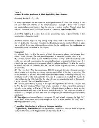 Topic 7
Discrete Random Variables & Their Probability Distributions

(Based on Section 5.1, 5.2, 5.3)

In many experiments, the outcomes can be assigned numerical values. For instance, if you
roll a die, then each outcome has the numerical values 1 through 6. If you select a lawyer
and ascertain her annual income, then the outcome is again a number. We call a rule that
assigns a numerical value to each outcome of an experiment a random variable.

A random variable X is a rule that assigns a numerical value to each outcome in the
sample space of an experiment.

A random variable may have only finitely many values, such as the outcome of a roll of a
die. Or, its possible values may be infinite but discrete, such as the number of times it takes
you to roll a 6 if you keep rolling until you get one. Or, the variable may be continuous, as
we shall see in the last section of this chapter.

Examples 1
(A) (discrete finite) Let X be the number of heads that comes up when a coin is tossed three
times. List the value of X for each possible outcome. What are the possible values of X?
(B) (discrete, infinite) Book, p. 163) The EPA inspects a factory's pesticide discharge in to
a lake once a month by measuring the amount of pesticide in a sample of lake water. If it
exceeds the legal maximum, the company is held in violation and fined. Let X be the number
of months since the last violation. Also, let Y be the amount of pesticide found in a sample
of lake water.
(C) (discrete finite) You have purchased $10,000 worth of stock in a biotech company
whose newest arthritis drug is awaiting approval by the FDA If the drug is approved this
month, the value of the stock will double by the end of the month. If the drug is rejected this
month, the stock’s value will decline by 80%, and if no decision is reached this month, its
value will decline by 10%. Let X be the value of your investment at the end of this month.
List the value of X for each possible outcome.
(D) (discrete finite) Survey a group of 50 high school graduates for their SAT scores and
let X be the score obtained. When we are given a collection of values of a random variable X
we refer to the values as X-scores. We also call such data raw data, as these are the
original values on which we often perform statistical analysis. One important purpose of
statistics is to interpret the raw data from the sample to get information about the entire
population.
(E) Sampling (continuous) Survey a group of 50 high school graduates for their SAT
scores. Let X— be the mean score of the sample of 50; let Y be the median. We call X— and Y
statistics of the raw scores.

Probability Distribution of a Discrete Random Variable
The probability distribution of a discrete random variable is a function which assigns to
each possible value x of X the probability (of the event) that X = x.




                                                                                            33
 