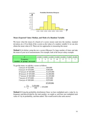 Probability Distribution Histogram
                         probability
                         0.4
                        0.35
                         0.3
                        0.25
                         0.2
                        0.15
                         0.1
                        0.05
                           0
                                       25000 35000 45000 55000 65000 75000 85000          X




Mean (Expected Value) Median, and Mode of a Random Variable

We know what the mean of a bunch of x-scores means (and also the median, standard
deviation, etc.). If we think of the x-scores as the values of a random variable X, we can also
obtain the mean value of X. There are two approaches to measuring this mean:

Method 1 (As before: using the raw x-scores) Measure X a large number of times and take
the mean of your set of measurements. For example, look at the lawyer salary example:

                x                       25,000   35,000     45,000    55,000     65,000       75,000   85,000
         Frequency                         2        8         23        40         17            7        3
 (number of groups surveyed)

To get the mean, we add the x-scores as follows:
        2 lawyers @ $25,000........................... $50,000
        8 lawyers @ $35,000........................... $280,000
        23 lawyers @ $45,000......................... $1,035,000
        40 lawyers @ $55,000......................... $2,200,000
        17 lawyers @ $65,000......................... $1,105,000
        7 lawyers @ $75,000........................... $525,000
        3 lawyers @ $85,000........................... $255,000
                                                       ________
                                                      $5,450,000
                   £x     5,450,000
               x– = i =                  = $54,000
                    n        100

Method 2 (Using the probability distribution) Since we have multiplied each x-value by its
frequency and then divided by the total number, we might as well have just multiplied each
value of x by its probability, and then added. This would result in the same answer:




                                                                                                           35
 