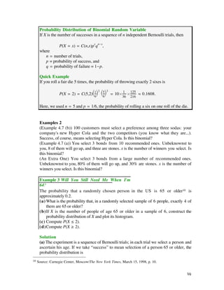 Probability Distribution of Binomial Random Variable
      If X is the number of successes in a sequence of n independent Bernoulli trials, then

                  P(X = x) = C(n,x)px qn-x,
      where
         n = number of trials,
         p = probability of success, and
         q = probability of failure = 1-p.

      Quick Example
      If you roll a fair die 5 times, the probability of throwing exactly 2 sixes is

                                        2     3
                  P(X = 2) = C(5,2)Ê 1 ˆ Ê 5 ˆ = 10¿ 1 ¿125 ‡ 0.1608.
                                   Ë6¯ Ë6¯          36 216

      Here, we used n = 5 and p = 1/6, the probability of rolling a six on one roll of the die.


      Examples 2
      (Example 4.7 (b)) 100 customers must select a preference among three sodas: your
      company's new Hyper Cola and the two competitors (you know what they are...).
      Success, of course, means selecting Hyper Cola. Is this binomial?
      (Example 4.7 (a)) You select 3 bonds from 10 recommended ones. Unbeknownst to
      you, 8 of them will go up, and three are stones. x is the number of winners you select. Is
      this binomial?
      (An Extra One) You select 3 bonds from a large number of recommended ones.
      Unbeknownst to you, 80% of them will go up, and 30% are stones. x is the number of
      winners you select. Is this binomial?

      Example 3 Will You Still Need Me When I'm
      64?
      The probability that a randomly chosen person in the US is 65 or older10 is
      approximately 0.2.
      (a) What is the probability that, in a randomly selected sample of 6 people, exactly 4 of
          them are 65 or older?
      (b)If X is the number of people of age 65 or older in a sample of 6, construct the
          probability distribution of X and plot its histogram.
      (c) Compute P(X ≤ 2).
      (d)Compute P(X ≥ 2).

      Solution
      (a) The experiment is a sequence of Bernoulli trials; in each trial we select a person and
      ascertain his age. If we take “success” to mean selection of a person 65 or older, the
      probability distribution is
10   Source: Carnegie Center, Moscow/The New York Times, March 15, 1998, p. 10.


                                                                                              39
 