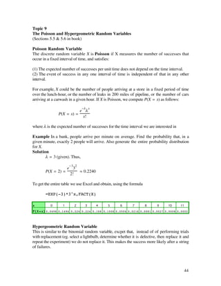 Topic 9
The Poisson and Hypergeometric Random Variables
(Sections 5.5 & 5.6 in book)

Poisson Random Variable
The discrete random variable X is Poisson if X measures the number of successes that
occur in a fixed interval of time, and satisfies:

(1) The expected number of successes per unit time does not depend on the time interval.
(2) The event of success in any one interval of time is independent of that in any other
interval.

For example, X could be the number of people arriving at a store in a fixed period of time
over the lunch-hour, or the number of leaks in 200 miles of pipeline, or the number of cars
arriving at a carwash in a given hour. If X is Poisson, we compute P(X = x) as follows:

                              -¬ x
                          e ¬
               P(X = x) =
                           x!

where ¬ is the expected number of successes for the time interval we are interested in

Example In a bank, people arrive per minute on average. Find the probability that, in a
given minute, exactly 2 people will arrive. Also generate the entire probability distribution
for X.
Solution
       ¬ = 3 (given). Thus,

                      -3 2
                  e 3
       P(X = 2) =            ‡ 0.2240
                   2!

To get the entire table we use Excel and obtain, using the formula

       =EXP(-3)*3^x,FACT(X)

x          0      1      2      3       4     5      6       7       8      9      10     11

P ( X = x ) 0.0498 0.1494 0.224 0.224 0.168 0.1008 0.0504 0.0216 0.0081 0.0027 0.0008 0.0002




Hypergeometric Random Variable
This is similar to the binomial random variable, excpet that, instead of of performing trials
with replacement (eg. select a lightbulb, determine whether it is defective, then replace it and
repeat the experiment) we do not replace it. This makes the success more likely after a string
of failures.




                                                                                             44
 