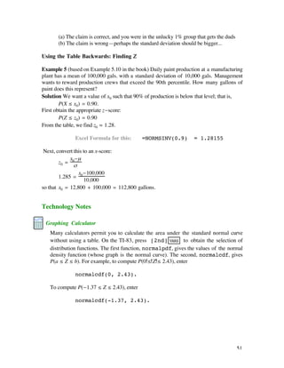 (a) The claim is correct, and you were in the unlucky 1% group that gets the duds
       (b) The claim is wrong—perhaps the standard deviation should be bigger...

Using the Table Backwards: Finding Z

Example 5 (based on Example 5.10 in the book) Daily paint production at a manufacturing
plant has a mean of 100,000 gals. with a standard deviation of 10,000 gals. Management
wants to reward production crews that exceed the 90th percentile. How many gallons of
paint does this represent?
Solution We want a value of x0 such that 90% of production is below that level; that is,
        P(X ≤ x0) = 0.90.
First obtain the appropriate z-score:
        P(Z ≤ z0) = 0.90
From the table, we find z0 ‡ 1.28.

              Excel Formula for this:        =NORMSINV(0.9)          = 1.28155

 Next, convert this to an x-score:
             x -µ
        z0 = 0
               ß
                 x -100,000
        1.285 = 0
                    10,000
so that x0 = 12,800 + 100,000 = 112,800 gallons.


Technology Notes

 Graphing Calculator
   Many calculators permit you to calculate the area under the standard normal curve
   without using a table. On the TI-83, press [2nd] VARS to obtain the selection of
   distribution functions. The first function, normalpdf, gives the values of the normal
   density function (whose graph is the normal curve). The second, normalcdf, gives
   P(a ≤ Z ≤ b). For example, to compute P(0 ≤ Z ≤ 2.43), enter

              normalcdf(0, 2.43).

   To compute P(-1.37 ≤ Z ≤ 2.43), enter

              normalcdf(-1.37, 2.43).




                                                                                           51
 