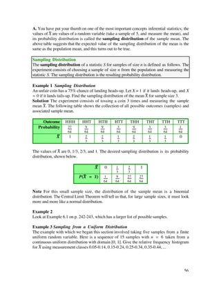 A. You have put your thumb on one of the most important concepts inferential statistics; the
values of X— are values of a random variable (take a sample of 5, and measure the mean), and
its probability distribution is called the sampling distribution of the sample mean. The
above table suggests that the expected value of the sampling distribution of the mean is the
same as the population mean, and this turns out to be true.

Sampling Distribution
The sampling distribution of a statistic S for samples of size n is defined as follows. The
experiment consists of choosing a sample of size n from the population and measuring the
statistic S. The sampling distribution is the resulting probability distribution.

Example 1 Sampling Distribution
An unfair coin has a 75% chance of landing heads-up. Let X = 1 if it lands heads-up, and X
= 0 if it lands tails-up. Find the sampling distribution of the mean X— for sample size 3.
Solution The experiment consists of tossing a coin 3 times and measuring the sample
mean X—. The following table shows the collection of all possible outcomes (samples) and
associated sample mean.

     Outcome       HHH        HHT         HTH      HTT     THH          THT   TTH      TTT
   Probability       27        9          9        3          9         3      3        1
                     64        64         64       64         64        64     64       64
              X—      1        2          2        1          2         1      1         0
                               3          3        3          3         3      3

The values of X— are 0, 1/3, 2/3, and 1. The desired sampling distribution is its probability
distribution, shown below.

                                     X—        0   1     2         1
                                                   3     3
                            P(X— = x–)     1       9     27        27
                                           64      64    64        64

Note For this small sample size, the distribution of the sample mean is a binomial
distribution. The Central Limit Theorem will tell us that, for large sample sizes, it must look
more and more like a normal distribution.

Example 2
Look at Example 6.1 on p. 242-243, which has a larger list of possible samples.

Example 3 Sampling from a Uniform Distribution
The example with which we began this section involved taking five samples from a finite
uniform random variable. Here is a sequence of 15 samples with n = 6 taken from a
continuous uniform distribution with domain [0, 1]. Give the relative frequency histogram
for X— using measurement classes 0.05-0.14, 0.15-0.24, 0.25-0.34, 0.35-0.44, ...




                                                                                             56
 
