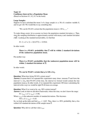 Topic 12
Confidence Interval for a Population Mean
(Based on Sections 8.1, 8.2, 8.3 in the book)

Large Samples
Suppose we have calculated the mean x– of a large sample (n ≥ 30) of a random variable X,
and we get 120. We would like to say something like:

       “We can be 95.44% certain that the population mean is 120 ±___.”

To make things easier, let us assume we know the population standard deviation ß. Then,
since the sampling distribution is approximately normal with mean µ and standard deviation
ß/ n . Looking at the standard normal tables, we find that

       P(-2 ≤ Z ≤ 2) ‡ 2(0.4772) = 0.9544.

In other words:

       There is a 95.44% probability that X— will be within 2 standard deviations
       of the (unknown) population mean.

Put another way:

       There is a 95.44% probability that the (unknown) population mean will be
       within 2 standard deviations of X—.

In other words:

       We can be 95.44% certain that µ is 120 ± 2ßX .
                                                    —


Question: What does being 99.54% certain mean?
Answer: It means that if we repeated this experiment many times: measure X— and form the
interval x– ± 2ßX—, then 95.44% of the time, the interval we formed would contain the true
population mean µ. In other words, if we repeated this experiment 100 times (calculating the
interval in this way) we would be right 95.44 times on average.

Question: What if we want to be, say, 90% certain instead?
Answer: Look at what we did above backwards, where this time, we don’t know the range:
        P(-z0.05 ≤ Z ≤ z0.05) = 0.90,
Where z0.05 is the unknown number of standard deviations. This becomes
        P(0 ≤ Z ≤ z0.05) = 0.45.
So, we look up the table and find z0.05 ‡ 1.645. Thus, there is a 90% probability that µ lies
within 0.45 standard deviations of the sample mean X—.

Question: Why did we call that value z0.05.


                                                                                          61
 