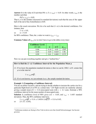 Answer: It is the value of Z such that P(0 ≤ Z ≤ z0.05) = 0.45. In other words, z0.05 is the
number such that
         P(Z ≥ z0.05) = 0.05,
That is, it is the number (measured in standard deviations) such that the area of the upper
half of the tail of the Z-distribution is 0.05.

Here is the usual convention. We let å be such that (1-å) is the desired confidence. For
instance, here
        1-å = 0.9,
so      å = 0.10
for 90% confidence. Then, the z-value we want is z0.05 = zå/2.

Common Values of zå / 2 (so we don’t have to go to the tables every time)

                        Confidence Level:
                             (1-å)                  å        å/2        Zå/2
                              0.90                 0.10      0.05       1.645
                              0.95                 0.05      0.025      1.96
                              0.99                 0.01      0.005      2.575

Now we can put everything together and get a “method box:”

How to find the (1-å) Confidence Interval for the Population Mean µ

(1) If we know the population standard deviation ß, then we can be 100(1-å)% certain that
    µ is in the interval

                 x– ± zå/2ß/ n .

(2) If ß is not known, we can estimate it as s, the sample standard deviation.

Example 1 (Computing a Confidence Interval)
You are an airline executive, and are trying to decide whether to increase the carrier size for a
particular flight from LA to NY at a certain time.† 225 flight records are randomly selected,
giving a sample mean of x– = 11.6 unoccupied seats with s = 4.1 seats. Estimate a 90%
confidence interval for the mean number of unoccupied seats.
Solution A confidence level of 90% gives å/2 = 0.05, and zå/2 = 1.645 standard
deviations. Thus, the 90% confidence interval is
        x– ± zå/2ß/ n = 11.6 ± 1.645(4.1)/ 225 ‡ 11.6 ± 0.45,
or      [11.15, 12.05].



†Californian residents are fleeing to New York in droves now that Arnold Schwartzenegger has become
governor.


                                                                                                      62
 