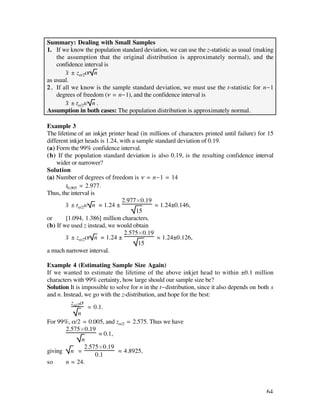 Summary: Dealing with Small Samples
1. If we know the population standard deviation, we can use the z-statistic as usual (making
    the assumption that the original distribution is approximately normal), and the
    confidence interval is
        x– ± zå/2ß/ n
as usual.
2 . If all we know is the sample standard deviation, we must use the t-statistic for n-1
    degrees of freedom (ñ = n-1), and the confidence interval is
        x– ± tå/2s/ n .
Assumption in both cases: The population distribution is approximately normal.

Example 3
The lifetime of an inkjet printer head (in millions of characters printed until failure) for 15
different inkjet heads is 1.24, with a sample standard deviation of 0.19.
(a) Form the 99% confidence interval.
(b) If the population standard deviation is also 0.19, is the resulting confidence interval
    wider or narrower?
Solution
(a) Number of degrees of freedom is ñ = n-1 = 14
        t0.005 = 2.977.
Thus, the interval is
                                 2.977¿0.19
        x– ± tå/2s/ n = 1.24 ±                ‡ 1.24±0.146,
                                       15
or      [1.094, 1.386] million characters.
(b) If we used z instead, we would obtain
                                  2.575¿0.19
        x– ± zå/2ß/ n = 1.24 ±                 ‡ 1.24±0.126,
                                        15
a much narrower interval.

Example 4 (Estimating Sample Size Again)
If we wanted to estimate the lifetime of the above inkjet head to within ±0.1 million
characters with 99% certainty, how large should our sample size be?
Solution It is impossible to solve for n in the t-distribution, since it also depends on both s
and n. Instead, we go with the z-distribution, and hope for the best:
          zå/2ß
                 = 0.1.
             n
For 99%, å/2 = 0.005, and zå/2 = 2.575. Thus we have
        2.575¿0.19
                     = 0.1,
               n
                2.575¿0.19
giving n =                    ‡ 4.8925,
                    0.1
so      n ‡ 24.



                                                                                            64
 