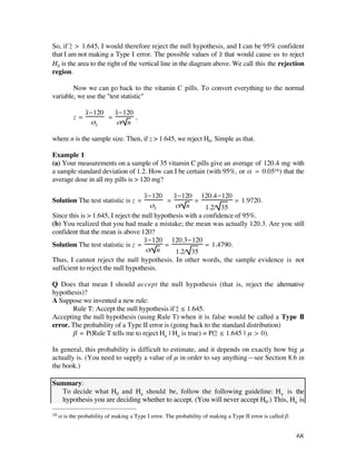 So, if z– > 1.645, I would therefore reject the null hypothesis, and I can be 95% confident
that I am not making a Type I error. The possible values of z– that would cause us to reject
H0 is the area to the right of the vertical line in the diagram above. We call this the rejection
region.

        Now we can go back to the vitamin C pills. To convert everything to the normal
variable, we use the "test statistic"

                x–-120   x–-120
           z=          =        ,
                   ßx–    ß/ n

where n is the sample size. Then, if z > 1.645, we reject H0. Simple as that.

Example 1
(a) Your measurements on a sample of 35 vitamin C pills give an average of 120.4 mg with
a sample standard deviation of 1.2. How can I be certain (with 95%, or å = 0.0516) that the
average dose in all my pills is > 120 mg?

                                     x–-120    x–-120 120.4-120
Solution The test statistic is z =           =         =              = 1.9720.
                                        ßx–     ß/ n        1.2/ 35
Since this is > 1.645, I reject the null hypothesis with a confidence of 95%.
(b) You realized that you had made a mistake; the mean was actually 120.3. Are you still
confident that the mean is above 120?
                                     x–-120 120.3-120
Solution The test statistic is z =          =              = 1.4790.
                                      ß/ n      1.2/ 35
Thus, I cannot reject the null hypothesis. In other words, the sample evidence is not
sufficient to reject the null hypothesis.

Q Does that mean I should accept the null hypothesis (that is, reject the alternative
hypothesis)?
A Suppose we invented a new rule:
       Rule T: Accept the null hypothesis if z– ≤ 1.645.
Accepting the null hypothesis (using Rule T) when it is false would be called a Type II
error. The probability of a Type II error is (going back to the standard distribution)
       ∫ = P(Rule T tells me to reject Ha | Ha is true) = P(z– ≤ 1.645 | µ > 0).

In general, this probability is difficult to estimate, and it depends on exactly how big µ
actually is. (You need to supply a value of µ in order to say anything—see Section 8.6 in
the book.)

Summary:
• To decide what H0 and Ha should be, follow the following guideline: Ha is the
  hypothesis you are deciding whether to accept. (You will never accept H0.) This, Ha is

16   å is the probability of making a Type I error. The probability of making a Type II error is called ∫.


                                                                                                             68
 