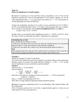 Topic 14
Observed Significance & Small Samples

Q Instead of selecting an å first and then testing a hypothesis, can we first test the
hypothesis and then get a value for the appropriate å/ For instance, suppose you test H0
with a right-tailed test (Ha : µ > µ0) and you get a test statistic of z = 2.12. The question is,
at what significance level can you reject H0?

A Since the probability of getting 2.12 or above can be calculated to be 0.5-0.4830 =
0.0170, you conclude that there is only a 1.7% chance of having gotten that score or higher.
So we say that we can reject H0 with an observed significance level, or p-value of
       p-value = P(Z ≥ 2.12) = 0.0170.

In other words, we can reject H0 with a significance level of p = 0.0170, (or 98.3%). Since
this value is small, we say that the test result is "statistically very significant."

Calculating the p-value
First, calculate the test statistic as usual.
1. If the test is one-tailed, take p to be the area under the standard normal curve beyond the
observed value of z in the same direction as the alternative hypothesis.
2. If the test is two-tailed, the p-value is twice the area beyond the observed value of z.
Note
Some packages like Excel only give the p-value for the two-tailed test. Thus, to get the p-
value for the associated one-tailed test, given the 2-tailed p-value, divide it by 2.

Example 1
(Based on Examples 8.1 and 8.2 in the book)
You want to test whether the cereal boxes made by your plant conform to the requirement
that they contain 12 oz cereal. You sample 100 boxes, finding x– = 11.85, s = 0.5. At what
level of significance do your cereal boxes meet the standard?
Solution
Take H0 to be µ = 12 (two-tailed).
The test statistic is
             x–-12      11.85-12        -0.15
        z=            =               =         = -3.
              s/ n       0.5/10          0.05
Since this is two-tailed, we calculate twice the area beyond z = -3. This is found to be
                 2(.00135) = 0.00270.
Thus, p = 0.0027 (corresponding to 99.73%.
Thus, there is a large statistical significance that H0 should be rejected.

Q Suppose I am given a significance level å to test beforehand. Then should I bother with
the p-value at all?
A Yes. Calculate p anyway. If p is less than, or approximately equal to å, then you can
safely reject H0. If not, you cannot do so.



                                                                                              72
 