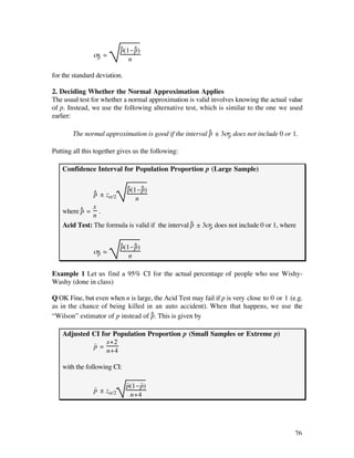 ^    ^
                           p(1-p)
                ß^ – ‡
                 p            n

for the standard deviation.

2. Deciding Whether the Normal Approximation Applies
The usual test for whether a normal approximation is valid involves knowing the actual value
of p. Instead, we use the following alternative test, which is similar to the one we used
earlier:

        The normal approximation is good if the interval ^ ± 3ß^ does not include 0 or 1.
                                                         p     p


Putting all this together gives us the following:

    Confidence Interval for Population Proportion p (Large Sample)

                              ^ (1-p)
                              p ^
                ^ ± zå/2
                p
                                  n
              x
    where ^ =
          p     .
              n
    Acid Test: The formula is valid if the interval ^ ± 3ß^ does not include 0 or 1, where
                                                    p     p


                           ^    ^
                           p(1-p)
                ß^ – ‡
                 p            n

Example 1 Let us find a 95% CI for the actual percentage of people who use Wishy-
Washy (done in class)

Q OK Fine, but even when n is large, the Acid Test may fail if p is very close to 0 or 1 (e.g.
as in the chance of being killed in an auto accident). When that happens, we use the
                                   ^
“Wilson” estimator of p instead of p. This is given by

    Adjusted CI for Population Proportion p (Small Samples or Extreme p)
             ~    x+2
             p=
                  n+4

    with the following CI:

                              ~    ~
                ~             p(1-p)
                p ± zå/2
                                n+4




                                                                                           76
 
