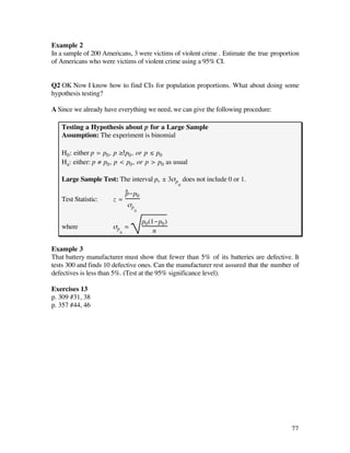 Example 2
In a sample of 200 Americans, 3 were victims of violent crime . Estimate the true proportion
of Americans who were victims of violent crime using a 95% CI.


Q2 OK Now I know how to find CIs for population proportions. What about doing some
hypothesis testing?

A Since we already have everything we need, we can give the following procedure:

   Testing a Hypothesis about p for a Large Sample
   Assumption: The experiment is binomial

   H0 : either p = p0 , p ≥ p0 , or p ≤ p0
   Ha: either: p ≠ p0 , p < p0 , or p > p0 as usual

   Large Sample Test: The interval p0 ± 3ßp does not include 0 or 1.
                                                   0
                             ^ -p0
                             p
   Test Statistic:    z=
                             ßp
                                  0

                                      p0 (1-p0 )
   where              ßp ‡
                         0                 n

Example 3
That battery manufacturer must show that fewer than 5% of its batteries are defective. It
tests 300 and finds 10 defective ones. Can the manufacturer rest assured that the number of
defectives is less than 5%. (Test at the 95% significance level).

Exercises 13
p. 309 #31, 38
p. 357 #44, 46




                                                                                         77
 