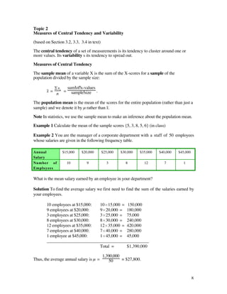 Topic 2
Measures of Central Tendency and Variability

(based on Section 3.2, 3.3, 3.4 in text)

The central tendency of a set of measurements is its tendency to cluster around one or
more values. Its variability s its tendency to spread out.

Measures of Central Tendency

The sample mean of a variable X is the sum of the X-scores for a sample of the
population divided by the sample size:

              £xi  sum of x-values
       x– =       = sample size .
               n

The population mean is the mean of the scores for the entire population (rather than just a
sample) and we denote it by µ rather than x–.

Note In statistics, we use the sample mean to make an inference about the population mean.

Example 1 Calculate the mean of the sample scores {5, 3, 8, 5, 6} (in class)

Example 2 You are the manager of a corporate department with a staff of 50 employees
whose salaries are given in the following frequency table.

Annual           $15,000    $20,000        $25,000   $30,000   $35,000   $40,000   $45,000
Salary
Number of          10          9             3         8          12       7         1
Employees

What is the mean salary earned by an employee in your department?

Solution To find the average salary we first need to find the sum of the salaries earned by
your employees.

       10 employees at $15,000:          10¿15,000 =    150,000
       9 employees at $20,000:           9¿20,000 =     180,000
       3 employees at $25,000:           3¿25,000 =     75,000
       8 employees at $30,000:           8¿30,000 =     240,000
       12 employees at $35,000:          12¿35,000 =    420,000
       7 employees at $40,000:           7¿40,000 =     280,000
       1 employee at $45,000:            1¿45,000 =     45,000
       _______________________________________________________
                                         Total =        $1,390,000

                                           1,390,000
Thus, the average annual salary is µ =        50     = $27,800.



                                                                                             8
 